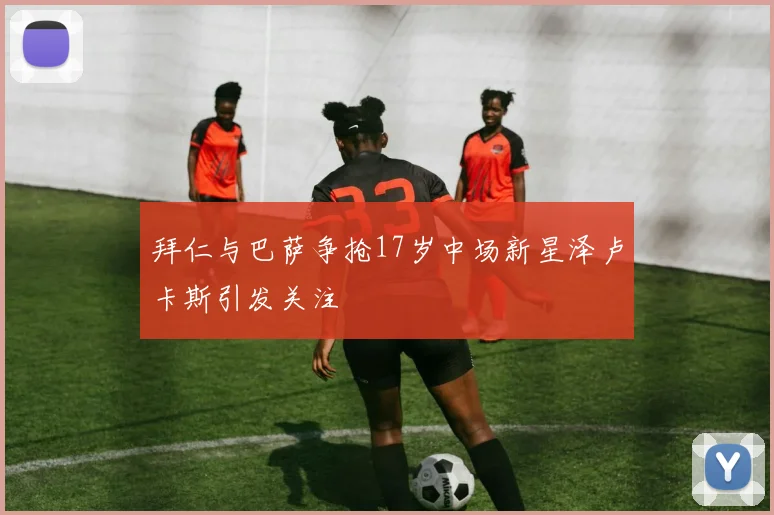 拜仁与巴萨争抢17岁中场新星泽卢卡斯引发关注