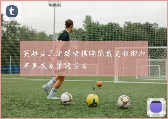 英超后卫进球榜揭晓范戴克领衔加布里埃尔紧随其后