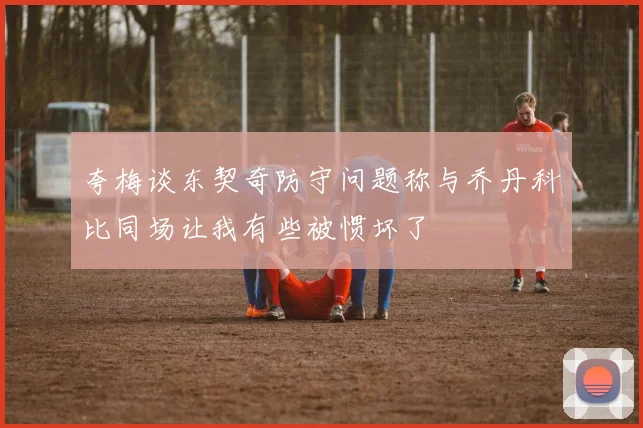 夸梅谈东契奇防守问题称与乔丹科比同场让我有些被惯坏了