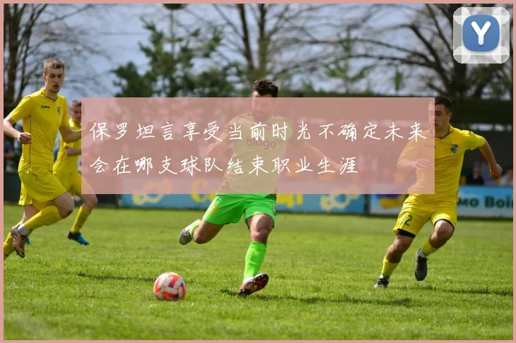 保罗坦言享受当前时光不确定未来会在哪支球队结束职业生涯