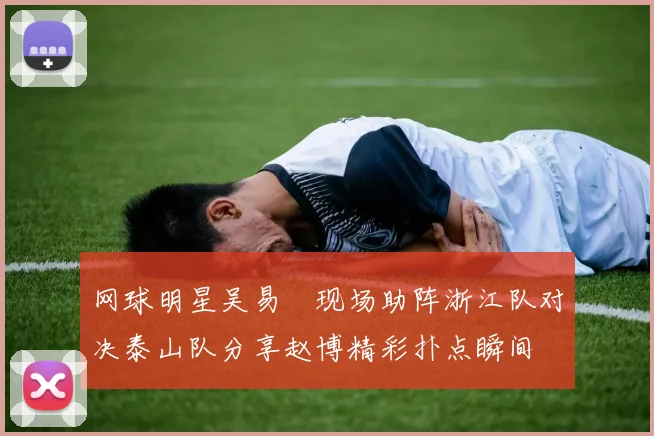 网球明星吴易昺现场助阵浙江队对决泰山队分享赵博精彩扑点瞬间