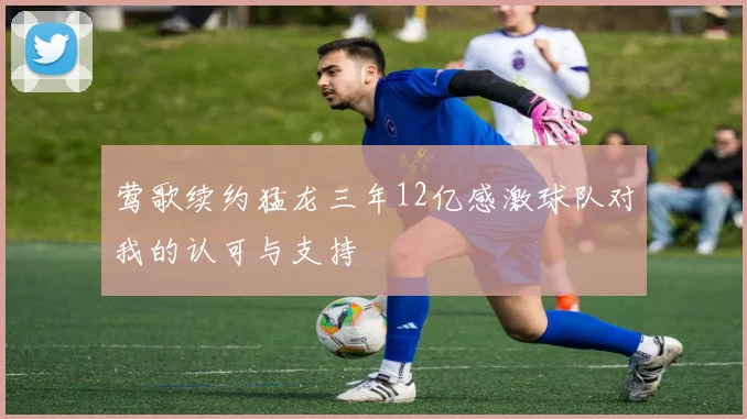 莺歌续约猛龙三年12亿感激球队对我的认可与支持