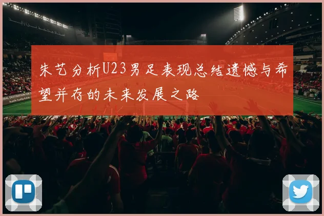 朱艺分析U23男足表现总结遗憾与希望并存的未来发展之路