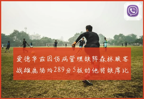 爱德华兹因伤病管理缺阵森林狼客战雄鹿场均289分5板的他将缺席比赛