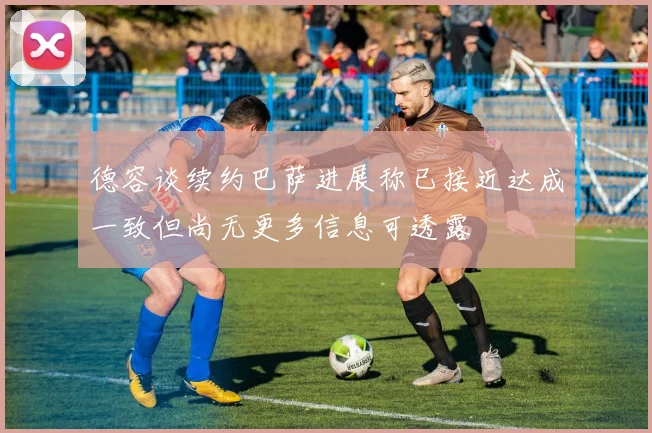 德容谈续约巴萨进展称已接近达成一致但尚无更多信息可透露