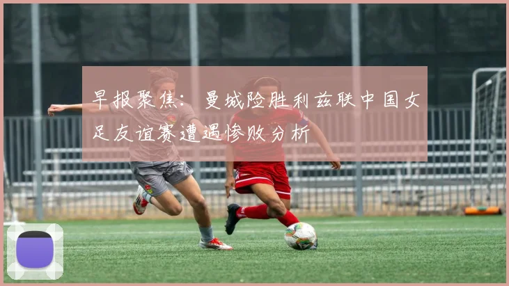 早报聚焦：曼城险胜利兹联中国女足友谊赛遭遇惨败分析