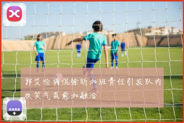 郭艾伦调侃徐昕加班责任引发队内欢笑气氛愈加融洽