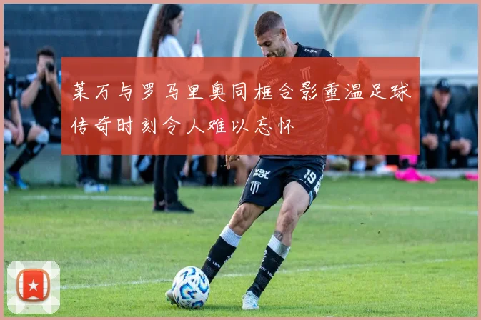 莱万与罗马里奥同框合影重温足球传奇时刻令人难以忘怀