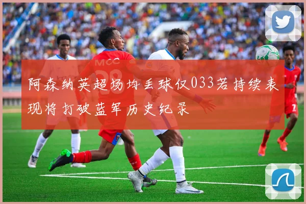 阿森纳英超场均丢球仅033若持续表现将打破蓝军历史纪录