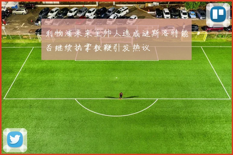 利物浦未来主帅人选成谜斯洛特能否继续执掌教鞭引发热议