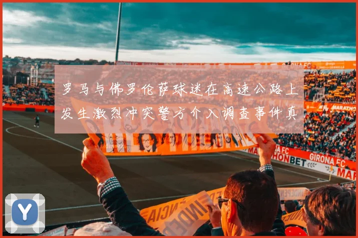 罗马与佛罗伦萨球迷在高速公路上发生激烈冲突警方介入调查事件真相
