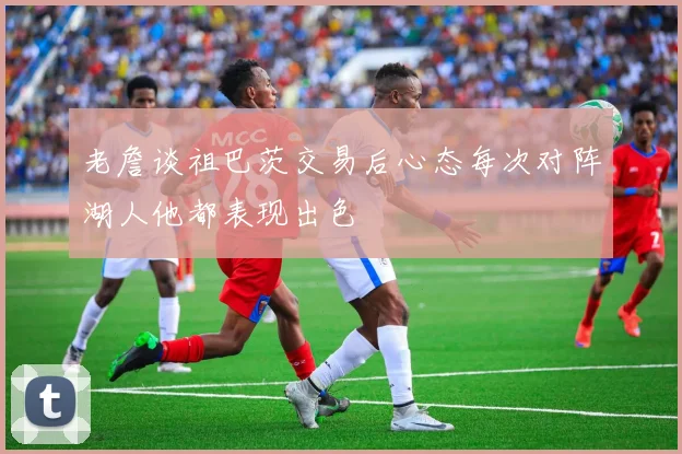 老詹谈祖巴茨交易后心态每次对阵湖人他都表现出色