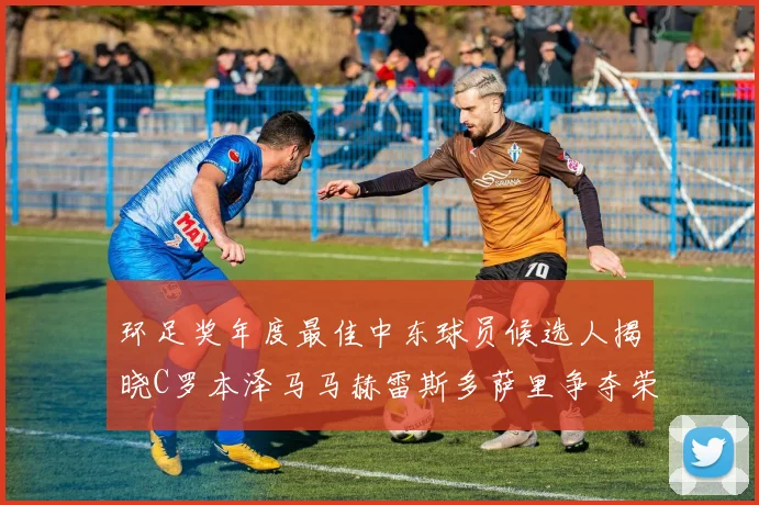 环足奖年度最佳中东球员候选人揭晓C罗本泽马马赫雷斯多萨里争夺荣誉