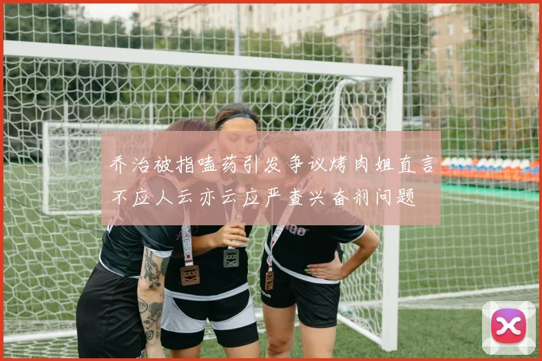 乔治被指嗑药引发争议烤肉姐直言不应人云亦云应严查兴奋剂问题