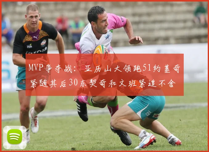 MVP争夺战：亚历山大领跑51约基奇紧随其后30东契奇和文班紧追不舍