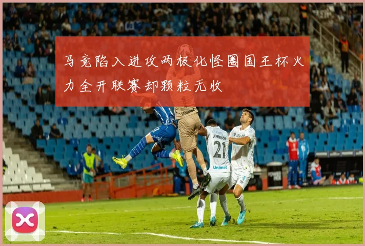 马竞陷入进攻两极化怪圈国王杯火力全开联赛却颗粒无收